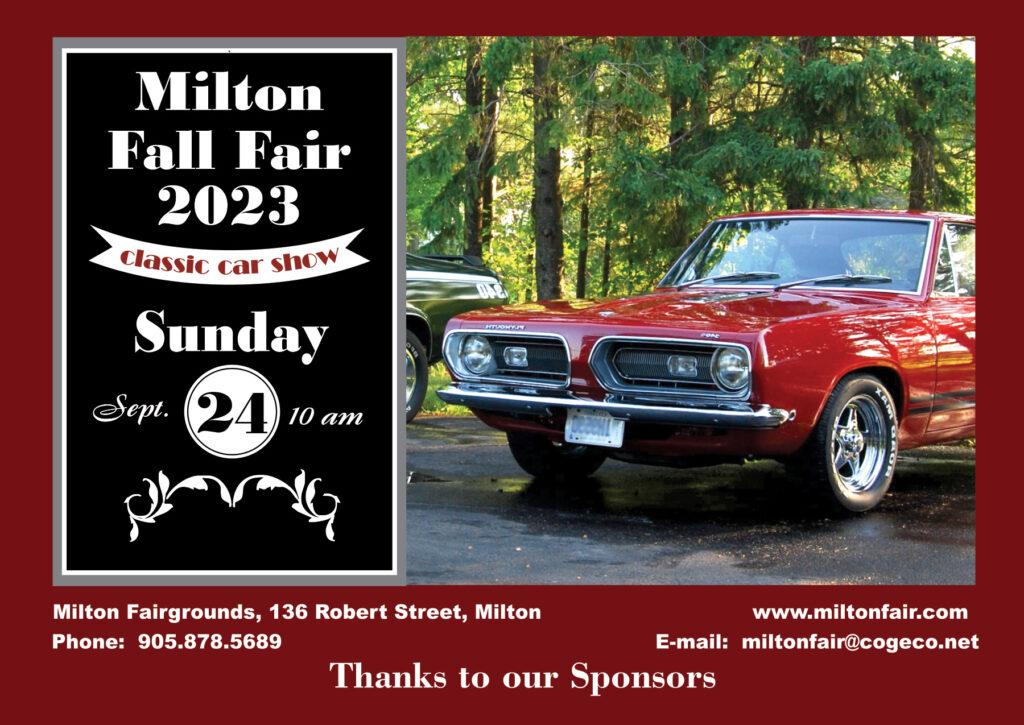 Milton Fall Fair 2023 Classic Car Show Sunday September 24, 10 am. Milton Fair Grounds, 136 Robert Street, Milton. Phone: 905.878.5689. Thanks to our Sponsors
